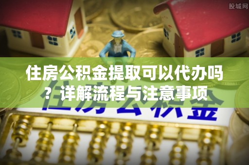 威宁住房公积金提取可以代办吗？详解流程与注意事项