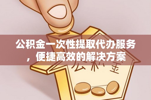威宁公积金一次性提取代办服务，便捷高效的解决方案