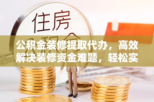 威宁公积金装修提取代办，高效解决装修资金难题，轻松实现家居梦想