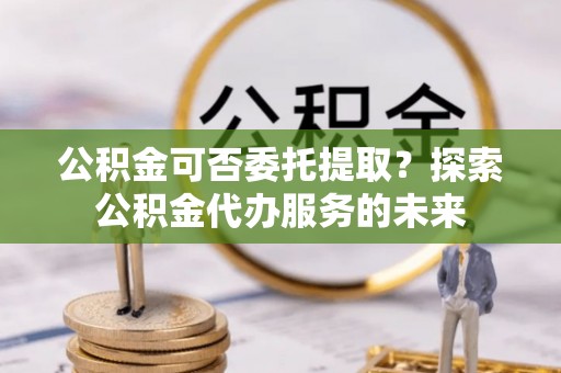 威宁公积金可否委托提取？探索公积金代办服务的未来