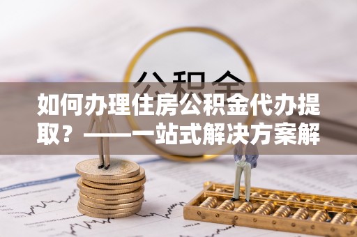 威宁如何办理住房公积金代办提取？——一站式解决方案解析